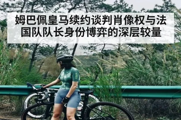 姆巴佩皇马续约谈判肖像权与法国队队长身份博弈的深层较量