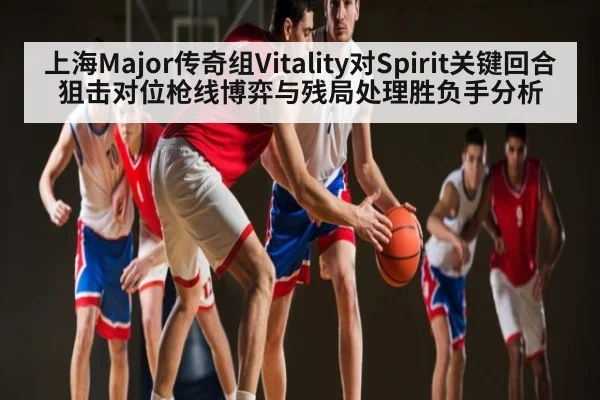 上海Major传奇组Vitality对Spirit关键回合狙击对位枪线博弈与残局处理胜负手分析
